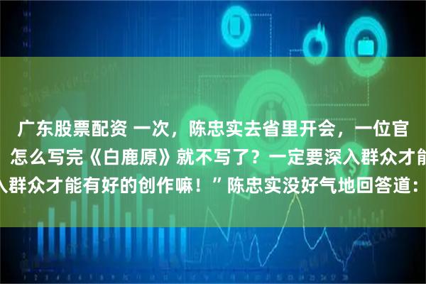 广东股票配资 一次，陈忠实去省里开会，一位官员傲慢地问：“小陈啊，怎么写完《白鹿原》就不写了？一定要深入群众才能有好的创作嘛！”陈忠实没好气地回答道：“你懂个锤子！”
