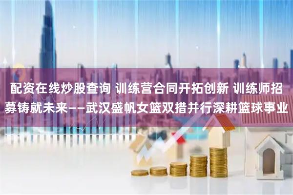 配资在线炒股查询 训练营合同开拓创新 训练师招募铸就未来——武汉盛帆女篮双措并行深耕篮球事业
