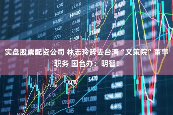 实盘股票配资公司 林志玲辞去台湾“文策院”董事职务 国台办：明智！
