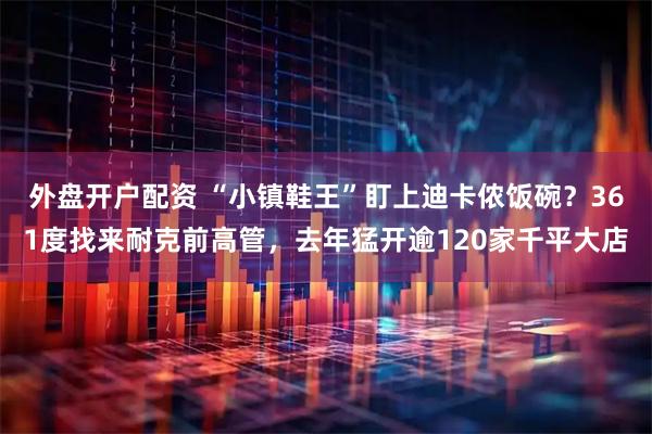 外盘开户配资 “小镇鞋王”盯上迪卡侬饭碗？361度找来耐克前高管，去年猛开逾120家千平大店
