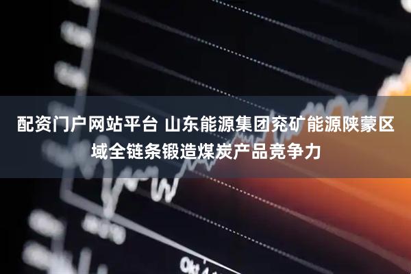 配资门户网站平台 山东能源集团兖矿能源陕蒙区域全链条锻造煤炭产品竞争力