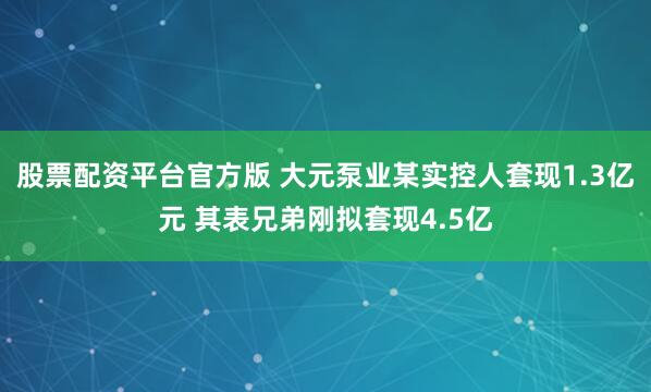 股票配资平台官方版 大元泵业某实控人套现1.3亿元 其表兄弟刚拟套现4.5亿