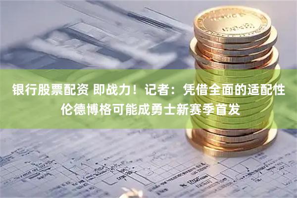 银行股票配资 即战力！记者：凭借全面的适配性 伦德博格可能成勇士新赛季首发