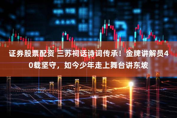 证券股票配资 三苏祠话诗词传承！金牌讲解员40载坚守，如今少年走上舞台讲东坡